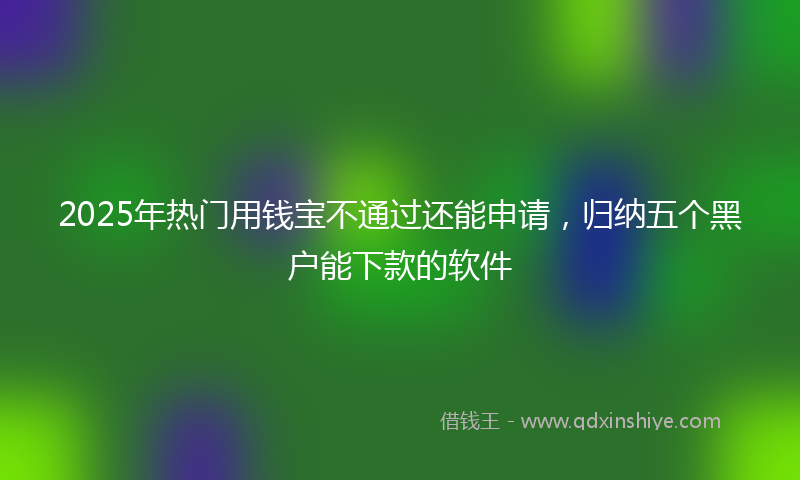 2025年热门用钱宝不通过还能申请，归纳五个黑户能下款的软件