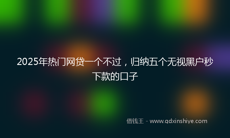 2025年热门网贷一个不过，归纳五个无视黑户秒下款的口子