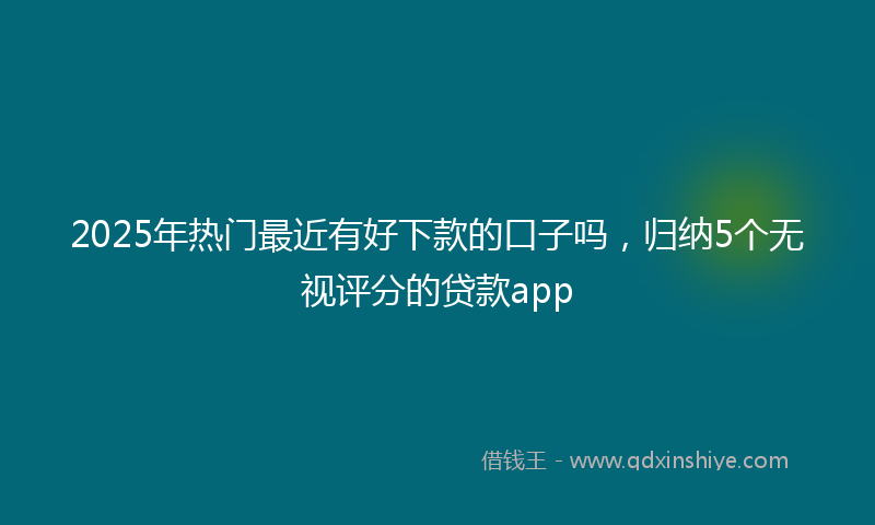 2025年热门最近有好下款的口子吗，归纳5个无视评分的贷款app