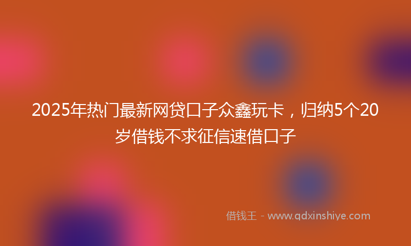 2025年热门最新网贷口子众鑫玩卡，归纳5个20岁借钱不求征信速借口子