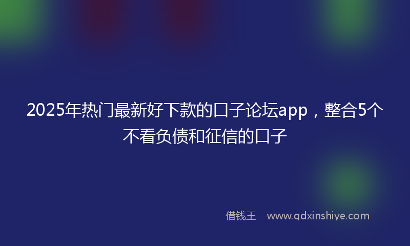 2025年热门最新好下款的口子论坛app，整合5个不看负债和征信的口子