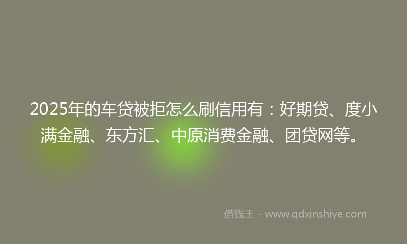 2025年的车贷被拒怎么刷信用有：好期贷、度小满金融、东方汇、中原消费金融、团贷网等。