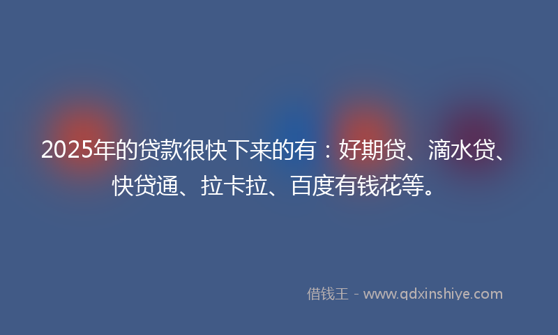 2025年的贷款很快下来的有：好期贷、滴水贷、快贷通、拉卡拉、百度有钱花等。