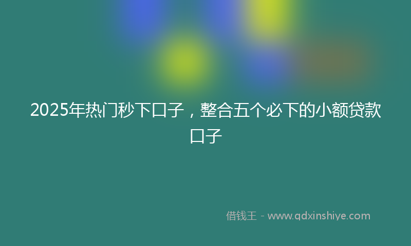 2025年热门秒下口子，整合五个必下的小额贷款口子