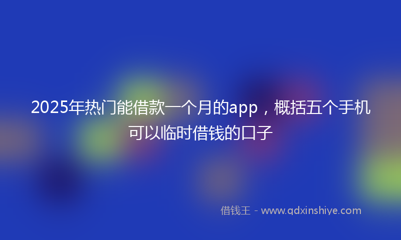2025年热门能借款一个月的app，概括五个手机可以临时借钱的口子