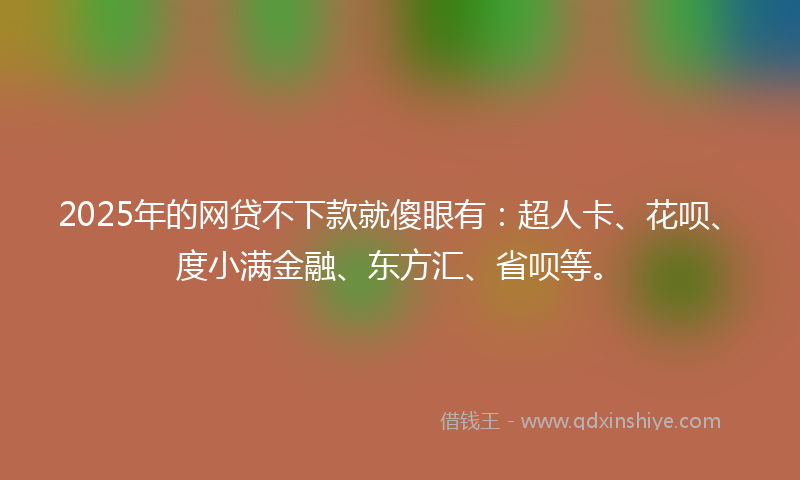 2025年的网贷不下款就傻眼有：超人卡、花呗、度小满金融、东方汇、省呗等。