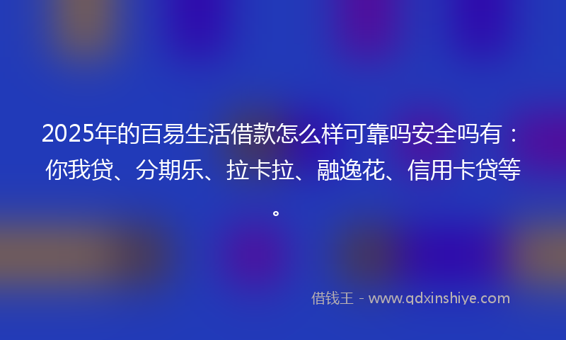 2025年的百易生活借款怎么样可靠吗安全吗有：你我贷、分期乐、拉卡拉、融逸花、信用卡贷等。
