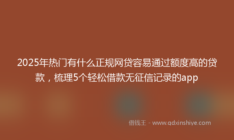 2025年热门有什么正规网贷容易通过额度高的贷款，梳理5个轻松借款无征信记录的app