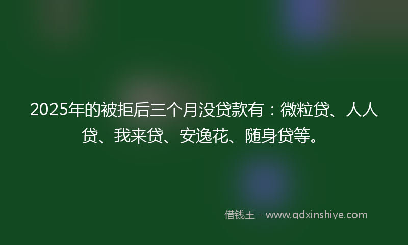 2025年的被拒后三个月没贷款有：微粒贷、人人贷、我来贷、安逸花、随身贷等。