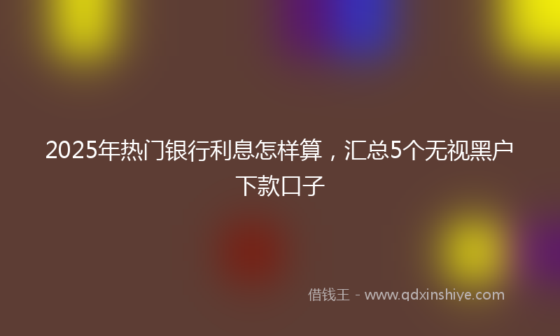 2025年热门银行利息怎样算，汇总5个无视黑户下款口子