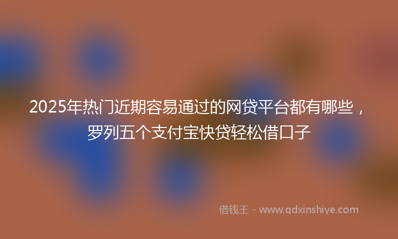 2025年热门近期容易通过的网贷平台都有哪些，罗列五个支付宝快贷轻松借口子