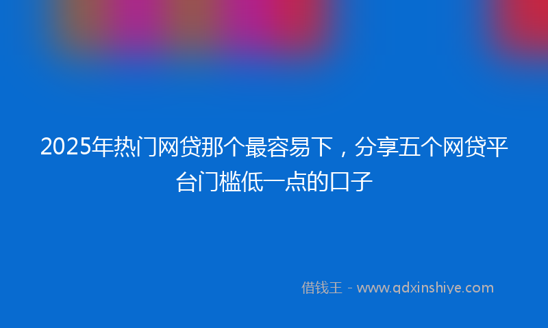 2025年热门网贷那个最容易下，分享五个网贷平台门槛低一点的口子