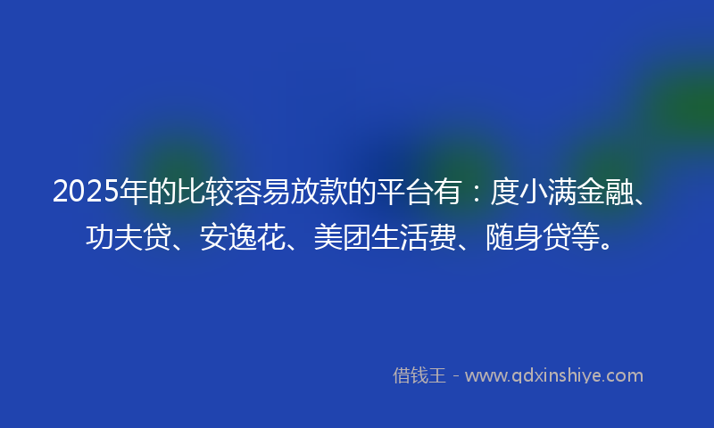 2025年的比较容易放款的平台有：度小满金融、功夫贷、安逸花、美团生活费、随身贷等。