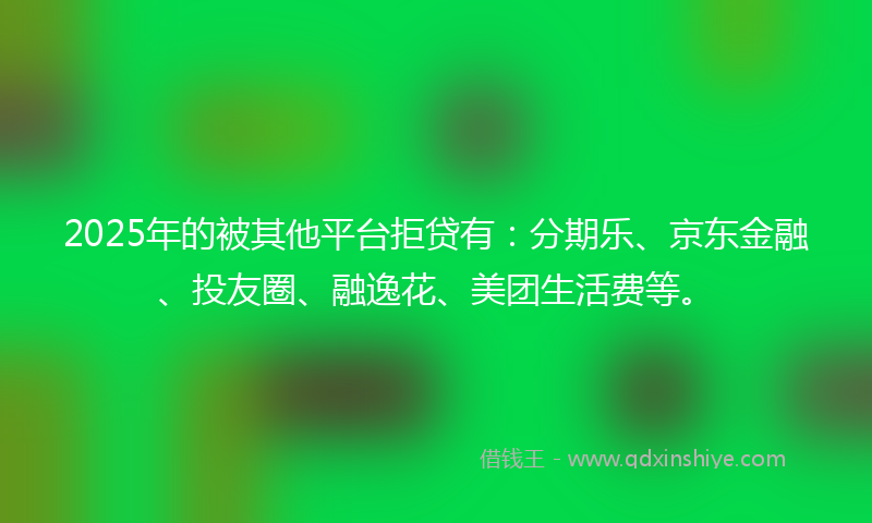 2025年的被其他平台拒贷有：分期乐、京东金融、投友圈、融逸花、美团生活费等。