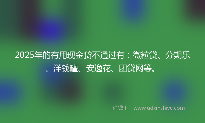 2025年的有用现金贷不通过有：微粒贷、分期乐、洋钱罐、安逸花、团贷网等。
