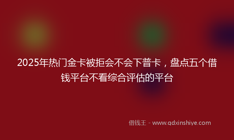 2025年热门金卡被拒会不会下普卡，盘点五个借钱平台不看综合评估的平台