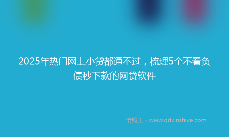 2025年热门网上小贷都通不过，梳理5个不看负债秒下款的网贷软件