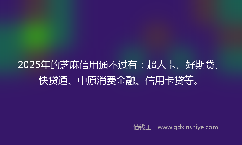 2025年的芝麻信用通不过有：超人卡、好期贷、快贷通、中原消费金融、信用卡贷等。