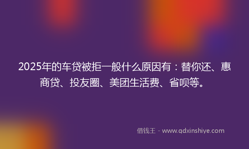 2025年的车贷被拒一般什么原因有：替你还、惠商贷、投友圈、美团生活费、省呗等。