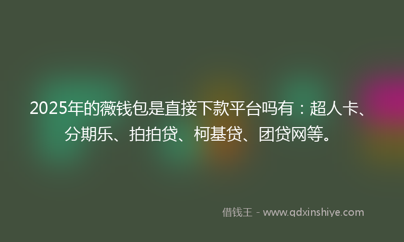 2025年的薇钱包是直接下款平台吗有：超人卡、分期乐、拍拍贷、柯基贷、团贷网等。