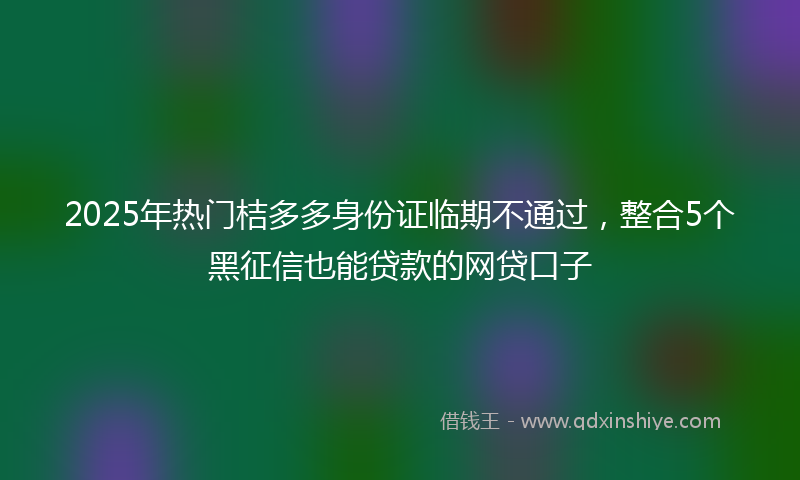 2025年热门桔多多身份证临期不通过，整合5个黑征信也能贷款的网贷口子
