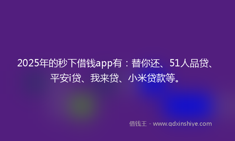 2025年的秒下借钱app有：替你还、51人品贷、平安i贷、我来贷、小米贷款等。