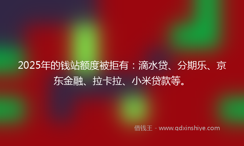 2025年的钱站额度被拒有：滴水贷、分期乐、京东金融、拉卡拉、小米贷款等。