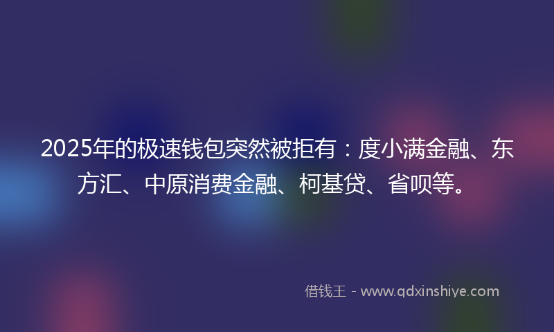 2025年的极速钱包突然被拒有：度小满金融、东方汇、中原消费金融、柯基贷、省呗等。