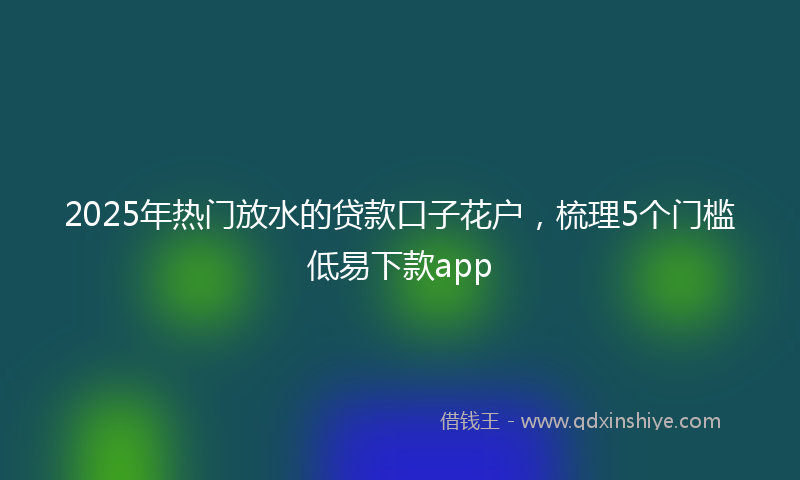 2025年热门放水的贷款口子花户，梳理5个门槛低易下款app