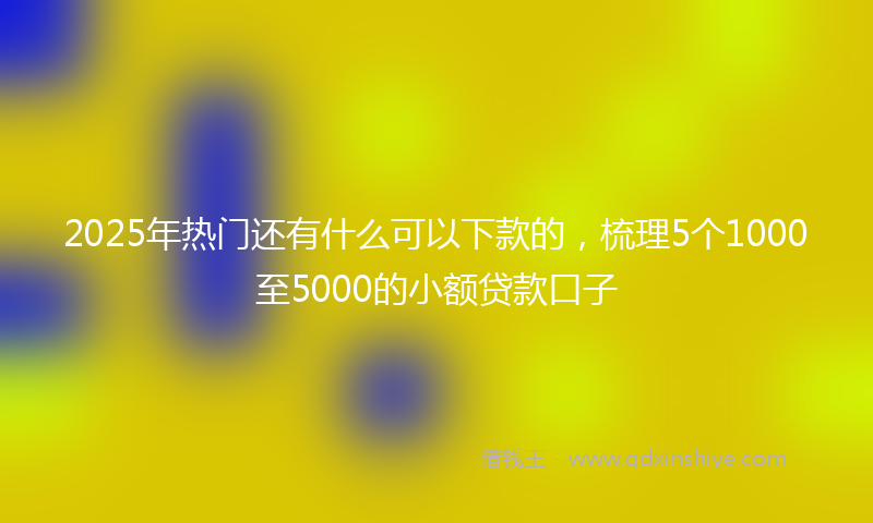 2025年热门还有什么可以下款的，梳理5个1000至5000的小额贷款口子