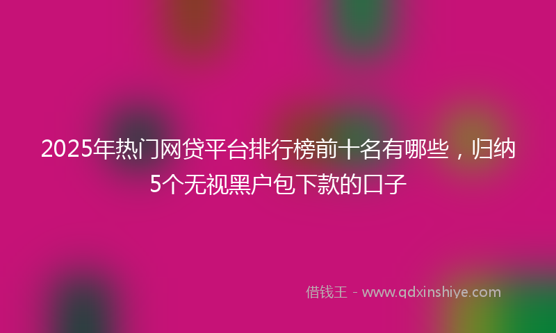 2025年热门网贷平台排行榜前十名有哪些，归纳5个无视黑户包下款的口子