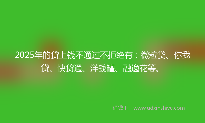 2025年的贷上钱不通过不拒绝有：微粒贷、你我贷、快贷通、洋钱罐、融逸花等。