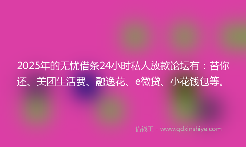 2025年的无忧借条24小时私人放款论坛有：替你还、美团生活费、融逸花、e微贷、小花钱包等。