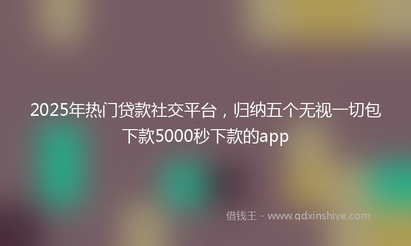 2025年热门贷款社交平台，归纳五个无视一切包下款5000秒下款的app