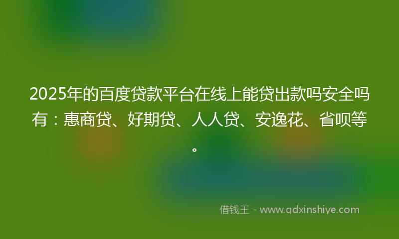 2025年的百度贷款平台在线上能贷出款吗安全吗有：惠商贷、好期贷、人人贷、安逸花、省呗等。