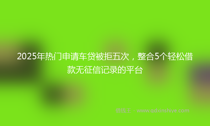 2025年热门申请车贷被拒五次，整合5个轻松借款无征信记录的平台