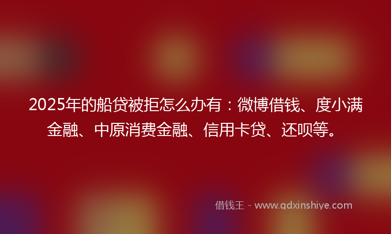 2025年的船贷被拒怎么办有：微博借钱、度小满金融、中原消费金融、信用卡贷、还呗等。