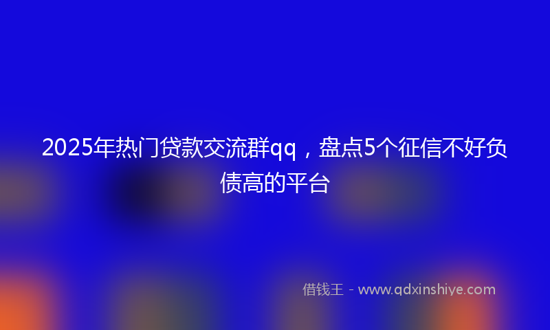 2025年热门贷款交流群qq，盘点5个征信不好负债高的平台