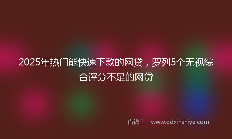 2025年热门能快速下款的网贷，罗列5个无视综合评分不足的网贷