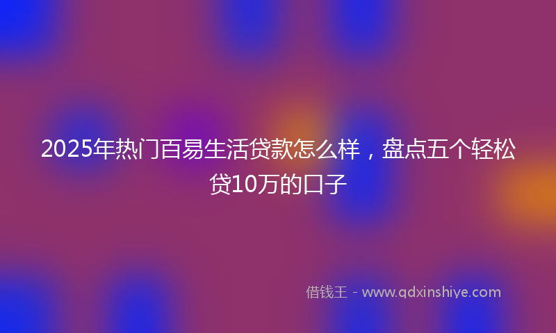 2025年热门百易生活贷款怎么样，盘点五个轻松贷10万的口子