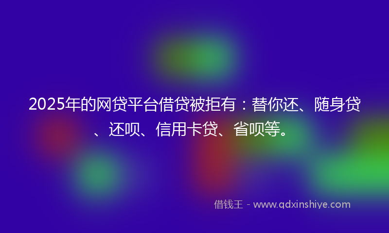 2025年的网贷平台借贷被拒有：替你还、随身贷、还呗、信用卡贷、省呗等。