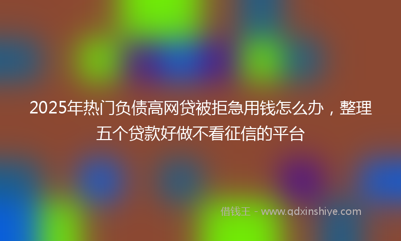 2025年热门负债高网贷被拒急用钱怎么办，整理五个贷款好做不看征信的平台