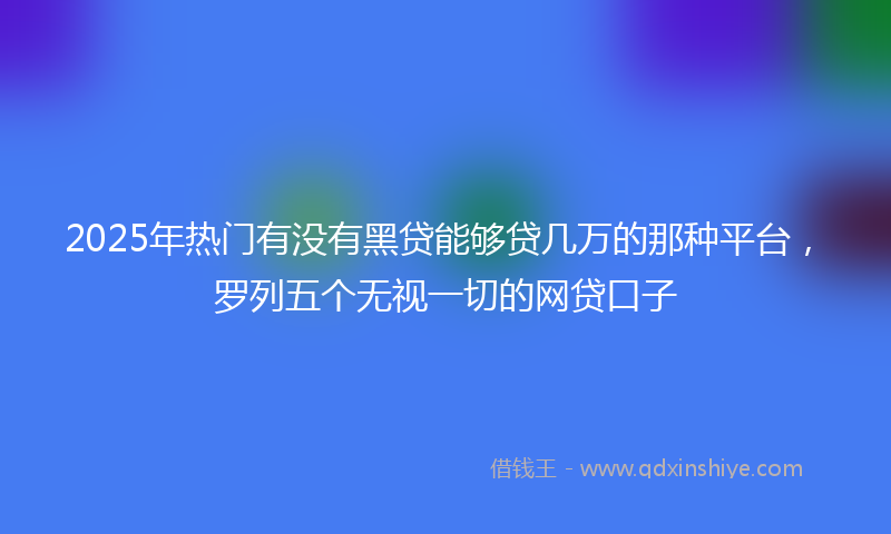 2025年热门有没有黑贷能够贷几万的那种平台，罗列五个无视一切的网贷口子