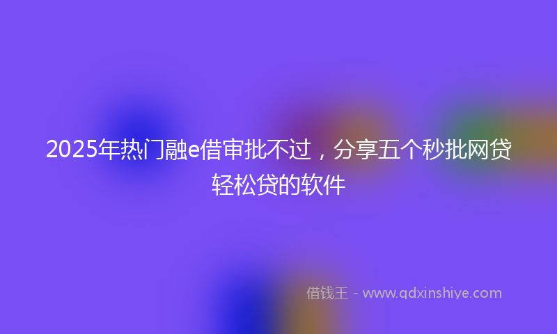 2025年热门融e借审批不过，分享五个秒批网贷轻松贷的软件