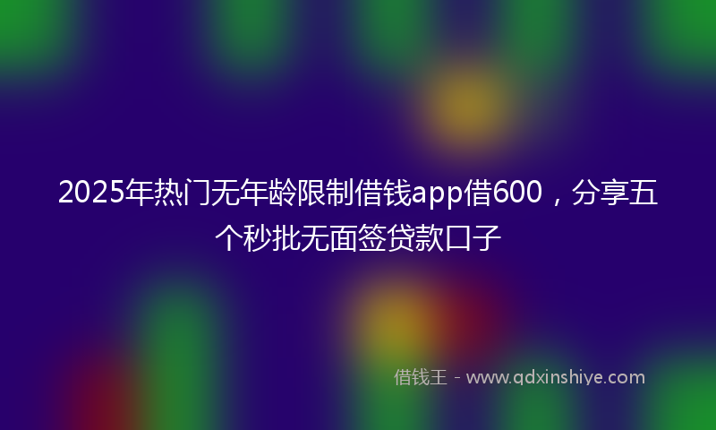 2025年热门无年龄限制借钱app借600，分享五个秒批无面签贷款口子