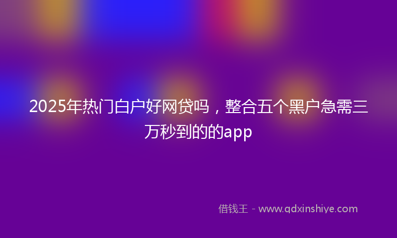 2025年热门白户好网贷吗，整合五个黑户急需三万秒到的的app