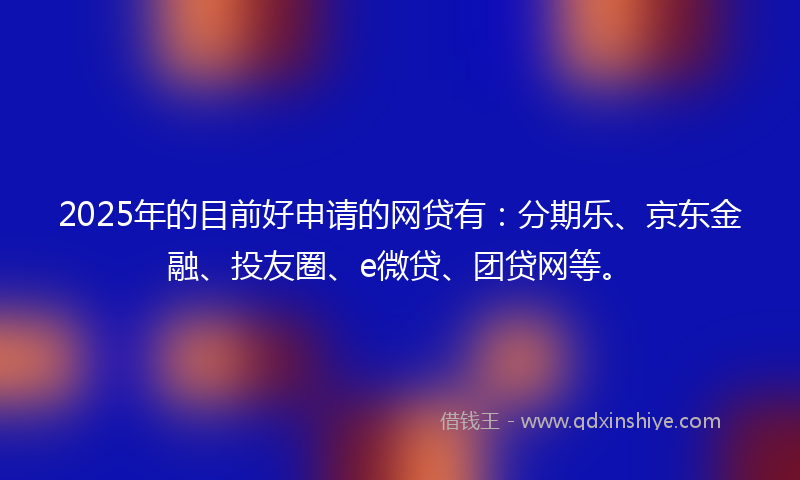 2025年的目前好申请的网贷有：分期乐、京东金融、投友圈、e微贷、团贷网等。