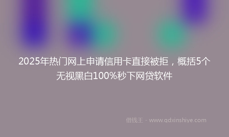 2025年热门网上申请信用卡直接被拒，概括5个无视黑白100%秒下网贷软件