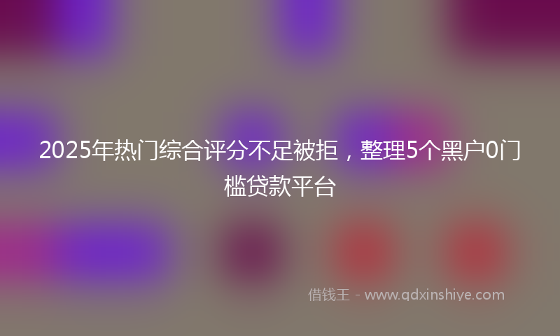 2025年热门综合评分不足被拒，整理5个黑户0门槛贷款平台