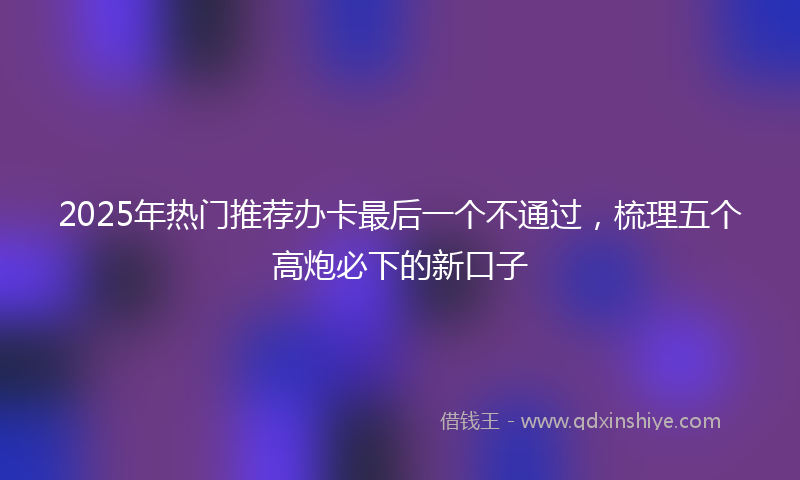 2025年热门推荐办卡最后一个不通过，梳理五个高炮必下的新口子